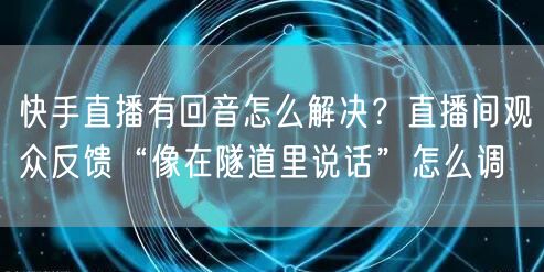 快手直播有回音怎么解决？直播间观众反馈“像在隧道里说话”怎么调