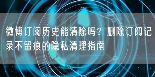 微博订阅历史能清除吗？删除订阅记录不留痕的隐私清理指南