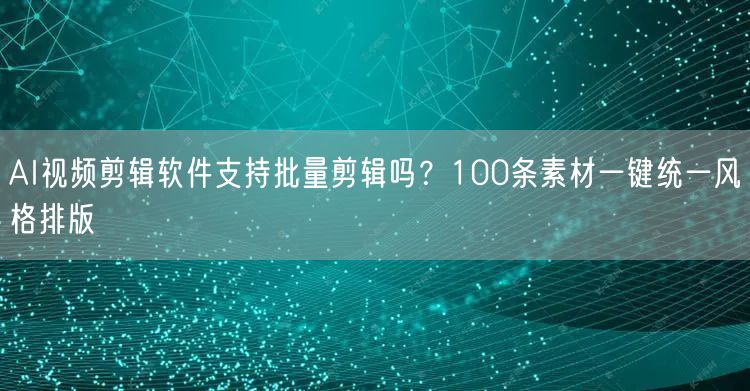 AI视频剪辑软件支持批量剪辑吗？100条素材一键统一风格排版