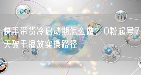 快手带货冷启动期怎么做？0粉起号7天破千播放实操路径
