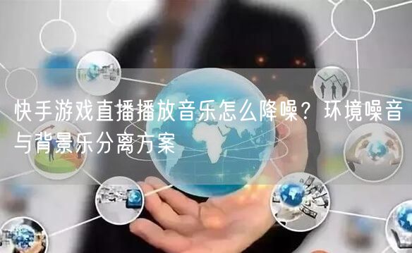 快手游戏直播播放音乐怎么降噪？环境噪音与背景乐分离方案