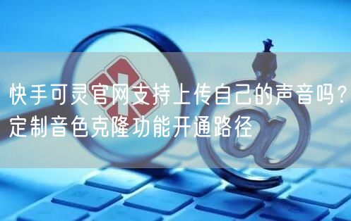 快手可灵官网支持上传自己的声音吗？定制音色克隆功能开通路径