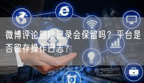 微博评论删除记录会保留吗？平台是否留存操作日志？