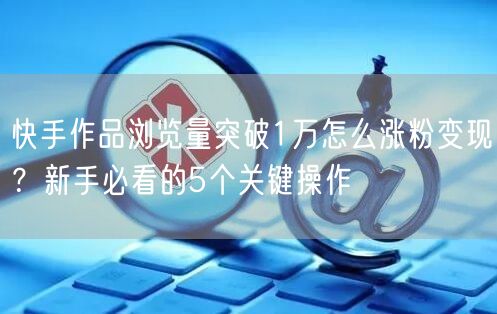 快手作品浏览量突破1万怎么涨粉变现？新手必看的5个关键操作