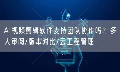 AI视频剪辑软件支持团队协作吗？多人审阅/版本对比/云工程管理