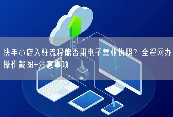 快手小店入驻流程能否用电子营业执照？全程网办操作截图+注意事项