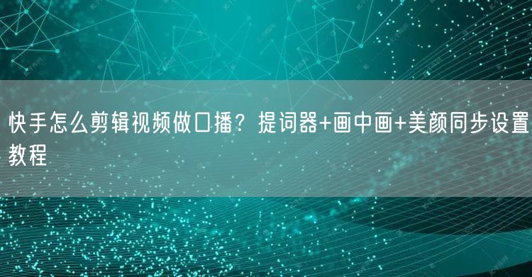 快手怎么剪辑视频做口播？提词器+画中画+美颜同步设置教程