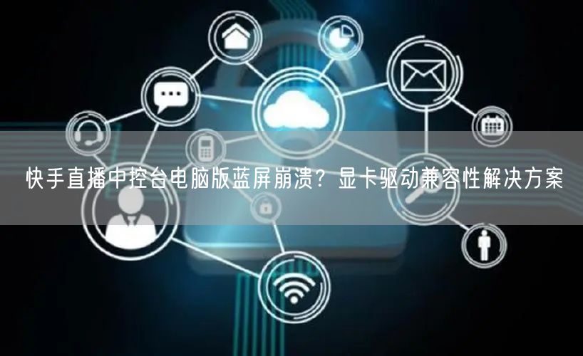 快手直播中控台电脑版蓝屏崩溃？显卡驱动兼容性解决方案