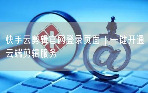 快手云剪辑官网登录页面｜一键开通云端剪辑服务