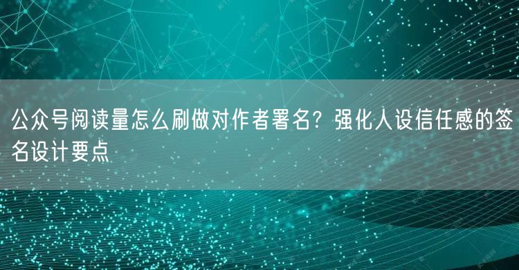 公众号阅读量怎么刷做对作者署名？强化人设信任感的签名设计要点