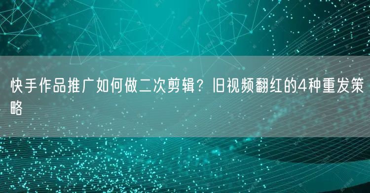 快手作品推广如何做二次剪辑？旧视频翻红的4种重发策略