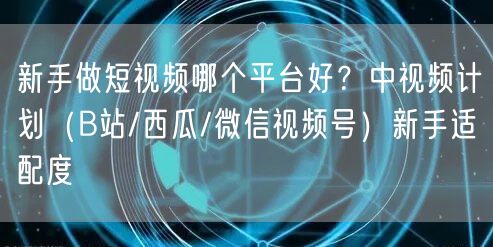 新手做短视频哪个平台好？中视频计划（B站/西瓜/微信视频号）新手适配度