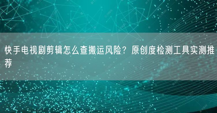 快手电视剧剪辑怎么查搬运风险？原创度检测工具实测推荐