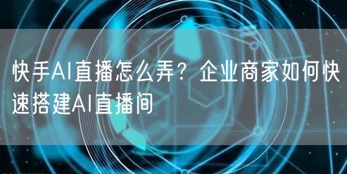 快手AI直播怎么弄？企业商家如何快速搭建AI直播间