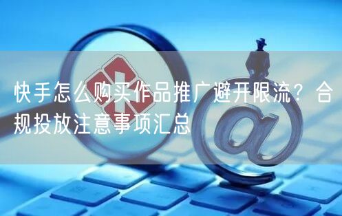 快手怎么购买作品推广避开限流？合规投放注意事项汇总