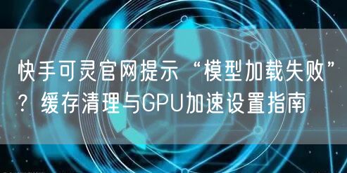 快手可灵官网提示“模型加载失败”？缓存清理与GPU加速设置指南