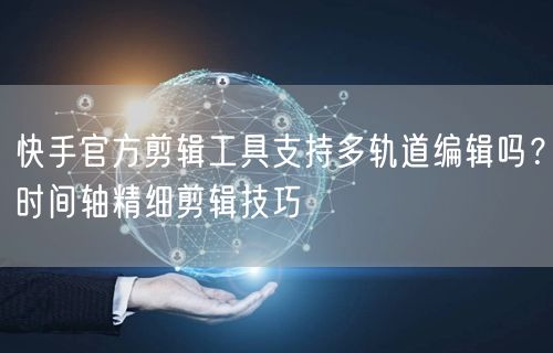 快手官方剪辑工具支持多轨道编辑吗？时间轴精细剪辑技巧