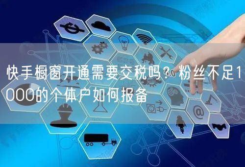 快手橱窗开通需要交税吗？粉丝不足1000的个体户如何报备
