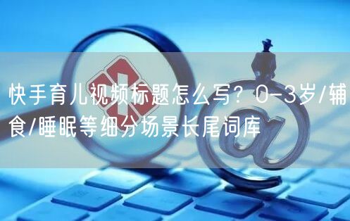 快手育儿视频标题怎么写？0-3岁/辅食/睡眠等细分场景长尾词库