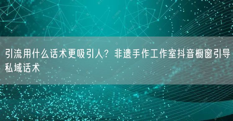 引流用什么话术更吸引人？非遗手作工作室抖音橱窗引导私域话术