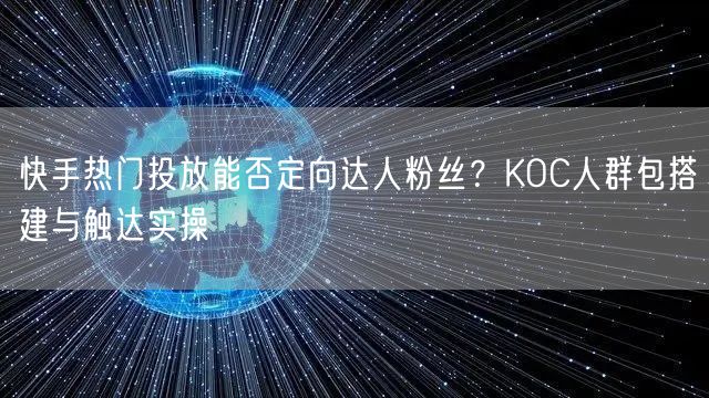 快手热门投放能否定向达人粉丝？KOC人群包搭建与触达实操