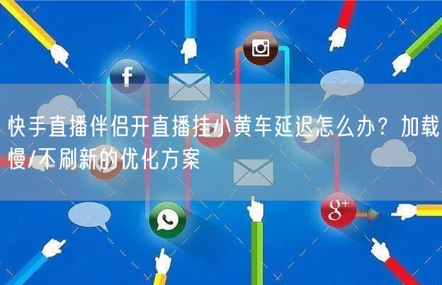 快手直播伴侣开直播挂小黄车延迟怎么办？加载慢/不刷新的优化方案