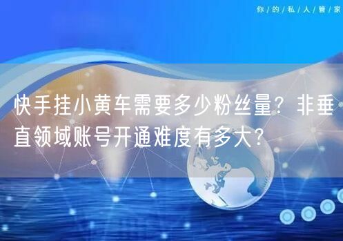 快手挂小黄车需要多少粉丝量？非垂直领域账号开通难度有多大？