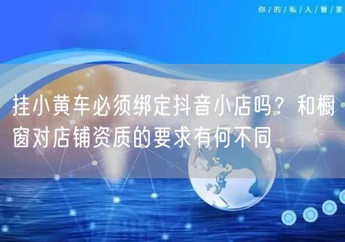 挂小黄车必须绑定抖音小店吗？和橱窗对店铺资质的要求有何不同