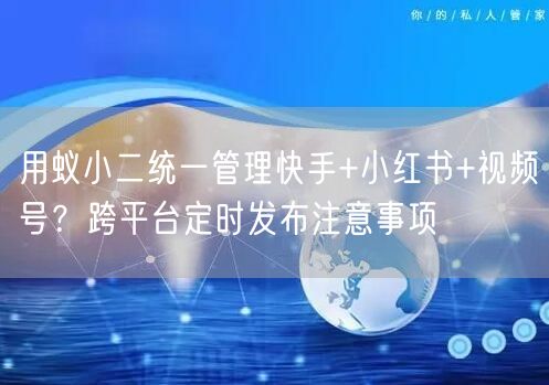 用蚁小二统一管理快手+小红书+视频号？跨平台定时发布注意事项