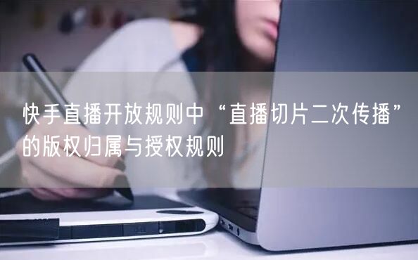 快手直播开放规则中“直播切片二次传播”的版权归属与授权规则