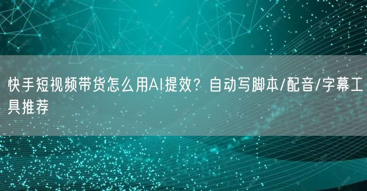 快手短视频带货怎么用AI提效？自动写脚本/配音/字幕工具推荐