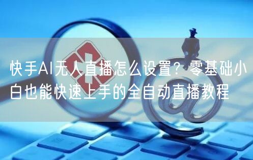 快手AI无人直播怎么设置？零基础小白也能快速上手的全自动直播教程