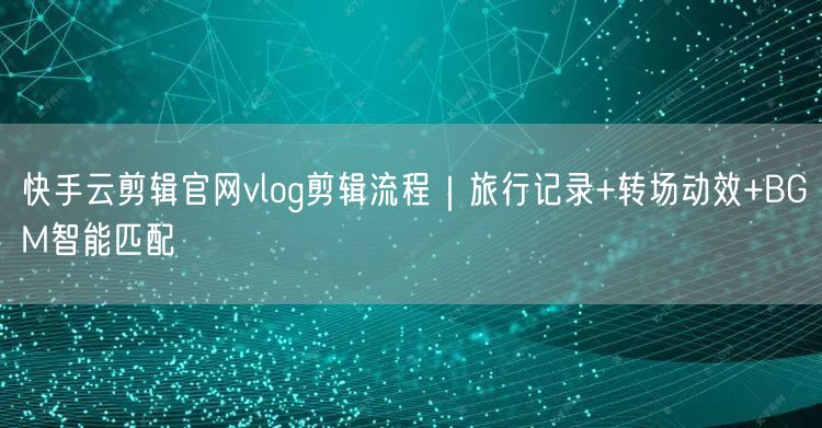 快手云剪辑官网vlog剪辑流程｜旅行记录+转场动效+BGM智能匹配