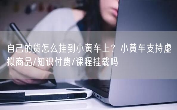 自己的货怎么挂到小黄车上？小黄车支持虚拟商品/知识付费/课程挂载吗