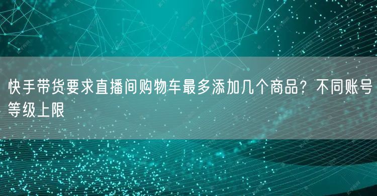 快手带货要求直播间购物车最多添加几个商品？不同账号等级上限
