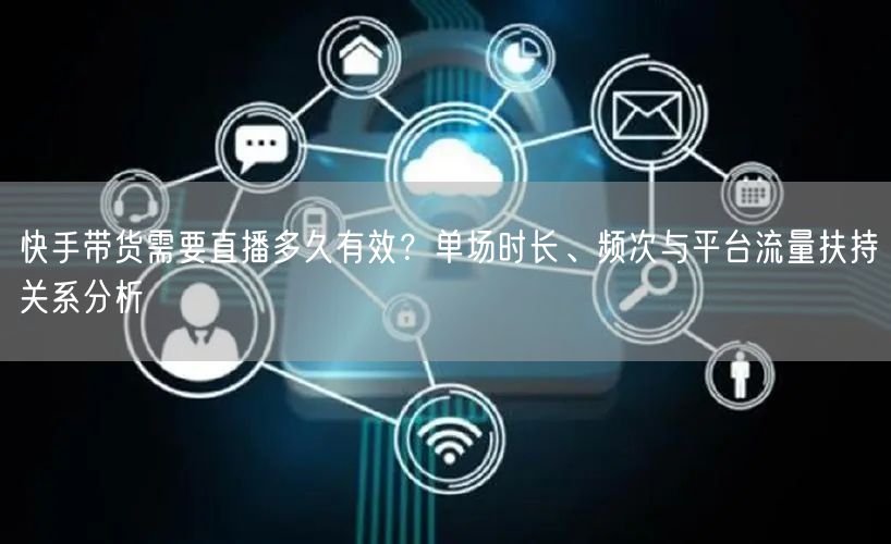 快手带货需要直播多久有效？单场时长、频次与平台流量扶持关系分析
