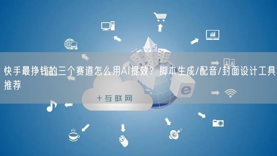 快手最挣钱的三个赛道怎么用AI提效？脚本生成/配音/封面设计工具推荐
