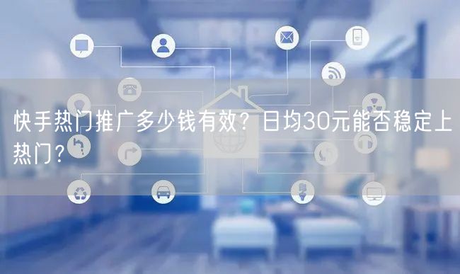 快手热门推广多少钱有效？日均30元能否稳定上热门？