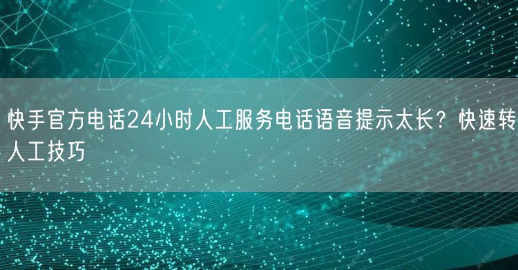 快手官方电话24小时人工服务电话语音提示太长？快速转人工技巧