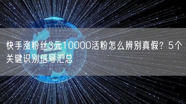 快手涨粉丝3元10000活粉怎么辨别真假？5个关键识别信号汇总